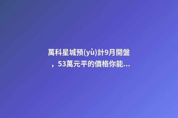 萬科星城預(yù)計9月開盤，5.3萬元/平的價格你能接受嗎？